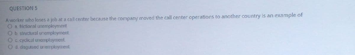 QUESTION 5
A worker who loses a job at a call center because the company moved the call center operations to another country Is an example of
O a frictional unemployment
Ob structural unemployment.
Oc cyclical unemployment.
O d. disguised unemployment.
