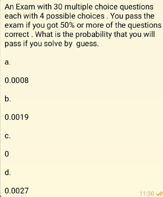 An Exam with 30 multiple choice questions
each with 4 possible choices. You pass the
exam if you got 50% or more of the questions
correct . What is the probability that you will
pass if you solve by guess.
а.
0.0008
b.
0.0019
С.
d.
0.0027
11:30
