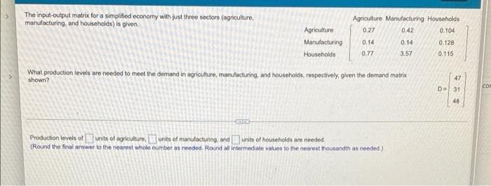 The input-output matrix for a simplified economy with just three sectors (agriculture,
manufacturing, and households) is given.
Agriculture Manufacturing Households
0.27
0,42
0.104
0.128
0.115
(
Agriculture
Manufacturing 0.14
Households
0.77
What production levels are needed to meet the demand in agriculture, manufacturing, and households, respectively, given the demand matrix
shown?
0.14
3.57
Production levels of units of agriculture, units of manufacturing, and units of households are needed.
(Round the final answer to the nearest whole number as needed. Round all intermediate values to the nearest thousandth as needed.)
47
D= 31
48
con