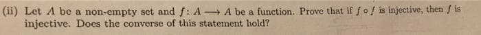 (ii) Let A be a non-empty set and f: AA be a function. Prove that if fof is injective, then fis
injective. Does the converse of this statement hold?