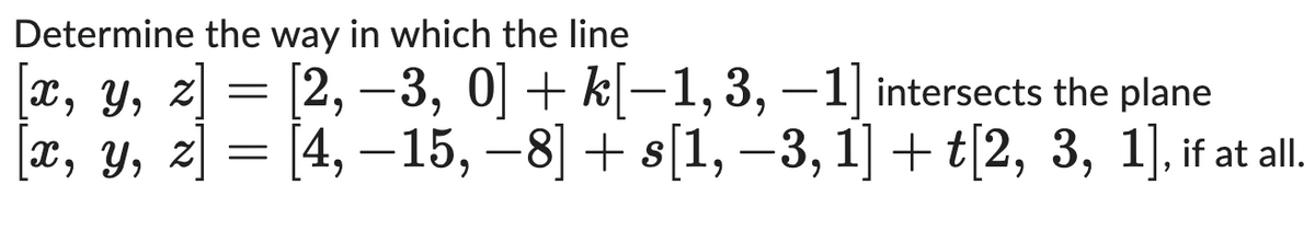 Determine the way in which the line
[x, y, z] = [2, -3, 0] + k[−1, 3, -1] intersects the plane
x, y, z [4, -15, -8] + s[1, −3, 1] + t[2, 3, 1], if at all.
-