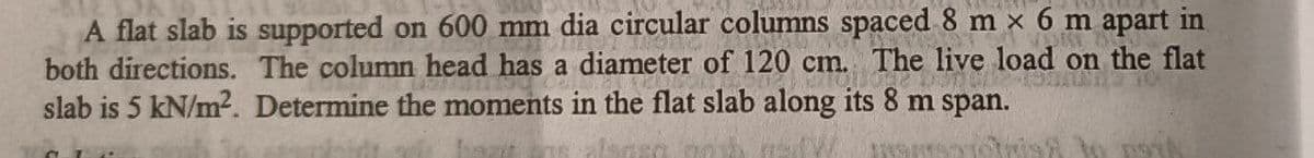 A flat slab is supported on 600 mm dia circular columns spaced 8 m x 6 m apart in
both directions. The column head has a diameter of 120 cm. The live load on the flat
slab is 5 kN/m?. Determine the moments in the flat slab along its 8 m span.
fsat ns
