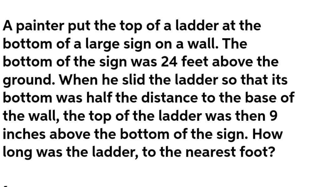 A painter put the top of a ladder at the
bottom of a large sign on a wall. The
bottom of the sign was 24 feet above the
ground. When he slid the ladder so that its
bottom was half the distance to the base of
the wall, the top of the ladder was then 9
inches above the bottom of the sign. How
long was the ladder, to the nearest foot?
