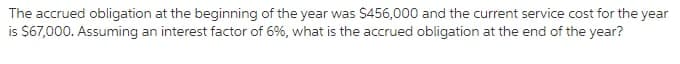 The accrued obligation at the beginning of the year was $456,000 and the current service cost for the year
is $67,000. Assuming an interest factor of 6%, what is the accrued obligation at the end of the year?
