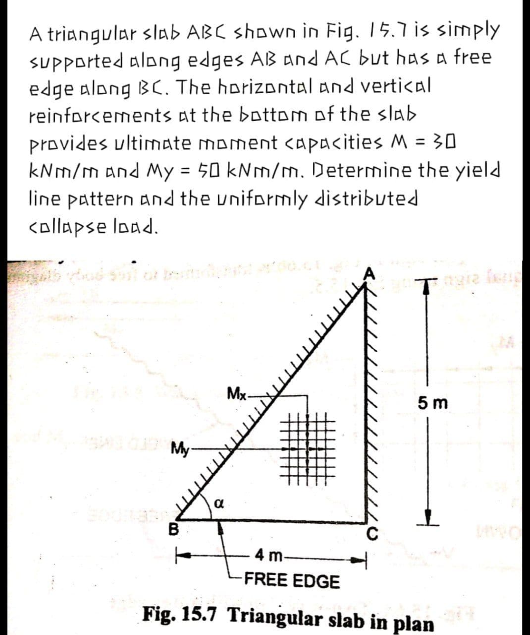 A triangular slab ABC shown in Fig. 15.7 is simply
sUPPorted along edges AB and AC but has a free
edge along BC. The horizontal and vertical
reinforcements at the bottom of the slab
provides ultimate moment capacities M = 30
kNm/m and My = 50 kNm/. Determine the yield
line pattern and the uniformly distributed
<ollapse load.
%3D
Tra f
Mx-
5 m
A O
My-
B
4 m-
FREE EDGE
Fig. 15.7 Triangular slab in plan
