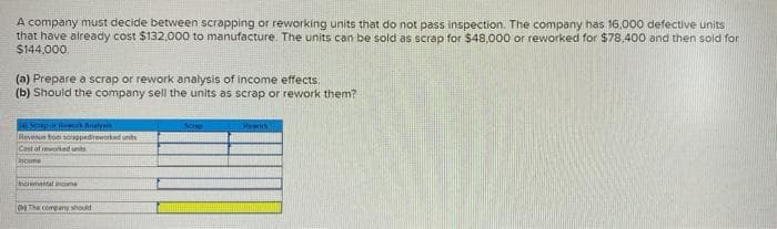 A company must decide between scrapping or reworking units that do not pass inspection. The company has 16,000 defective units
that have already cost $132,000 to manufacture. The units can be sold as scrap for $48,000 or reworked for $78,400 and then sold for
$144,000.
(a) Prepare a scrap or rework analysis of income effects.
(b) Should the company sell the units as scrap or rework them?
4) Sempor Red Analysis
Revenue from sorappedworked un
Cast of reworked units
Income
incrementalne
by The company should
Rework