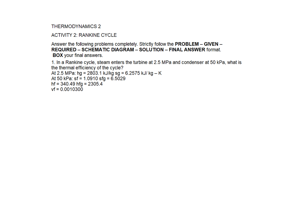 THERMODYNAMICS 2
ACTIVITY 2: RANKINE CYCLE
Answer the following problems completely. Strictly follow the PROBLEM – GIVEN –
REQUIRED – SCHEMATIC DIAGRAM – SOLUTION – FINAL ANSWER format.
BOX your final answers.
1. In a Rankine cycle, steam enters the turbine at 2.5 MPa and condenser at 50 kPa, what is
the thermal efficiency of the cycle?
At 2.5 MPa: hg = 2803.1 kJ/kg sg = 6.2575 kJ/ kg – K
At 50 kPa: sf = 1.0910 sfg = 6.5029
hf = 340.49 hfg = 2305.4
vf = 0.0010300
