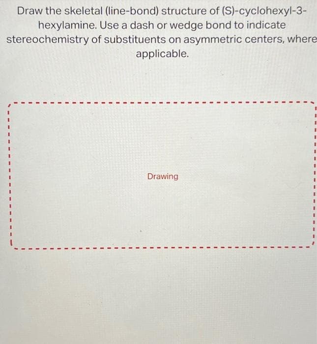 Draw the skeletal (line-bond) structure of (S)-cyclohexyl-3-
Use a dash or wedge bond to indicate
hexylamine.
stereochemistry
of substituents on asymmetric centers, where
applicable.
Drawing