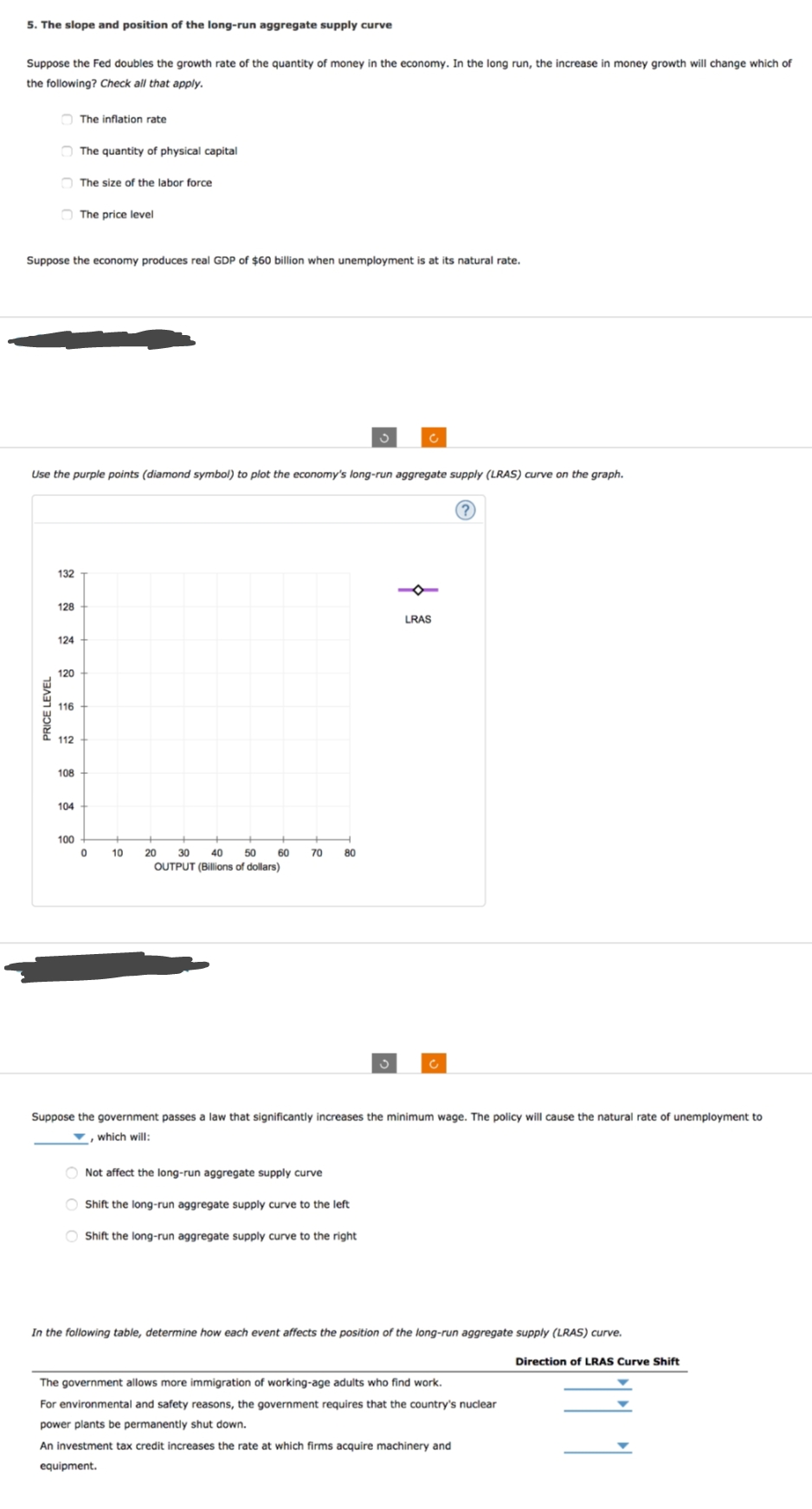 5. The slope and position of the long-run aggregate supply curve
Suppose the Fed doubles the growth rate of the quantity of money in the economy. In the long run, the increase in money growth will change which of
the following? Check all that apply.
PRICE LEVEL
Suppose the economy produces real GDP of $60 billion when unemployment is at its natural rate.
132
128
124
Use the purple points (diamond symbol) to plot the economy's long-run aggregate supply (LRAS) curve on the graph.
120
116
112
108
The inflation rate
104
The quantity of physical capital
The size of the labor force
100
The price level
0
10
20 30 40 50 60
OUTPUT (Billions of dollars)
70
80
S
Not affect the long-run aggregate supply curve
O Shift the long-run aggregate supply curve to the left
Shift the long-run aggregate supply curve to the right
c
3
LRAS
Suppose the government passes a law that significantly increases the minimum wage. The policy will cause the natural rate of unemployment to
, which will:
?
In the following table, determine how each event affects the position of the long-run aggregate supply (LRAS) curve.
Direction of LRAS Curve Shift
The government allows more immigration of working-age adults who find work.
For environmental and safety reasons, the government requires that the country's nuclear
power plants be permanently shut down.
An investment tax credit increases the rate at which firms acquire machinery and
equipment.