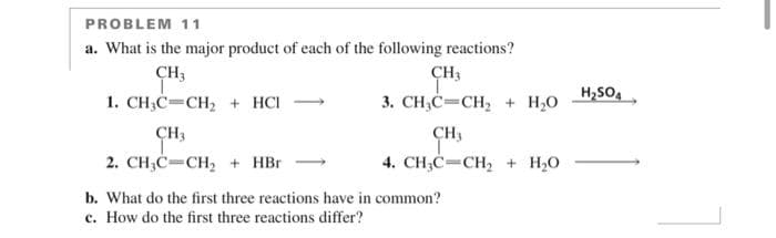 PROBLEM 11
a. What is the major product of each of the following reactions?
CH3
1. CH3C CH₂ + HCI
CH3
2. CH₂C=CH₂ + HBr
CH3
3. CH₂C=CH₂ + H₂O
CH3
4. CH₂C=CH₂ + H₂O
b. What do the first three reactions have in common?
c. How do the first three reactions differ?
H₂SO4