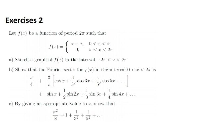 Exercises 2
Let f(x) be a function of period 27 such that
12) - {*
T - x, 0<r < T
f (x):
0,
T <r < 2n
a) Sketch a graph of f(r) in the interval -2n <I< 2n
b) Show that the Fourier series for f(r) in the interval 0 <r < 2r is
1
cos 3.x +
32
1
cos 5x +...
52
1
1
1
+ sin a + sin 2a + sin 3x+
4
sin 4r +...
2
3
c) By giving an appropriate value to r, show that
1
=1+
32
1
+...
52
