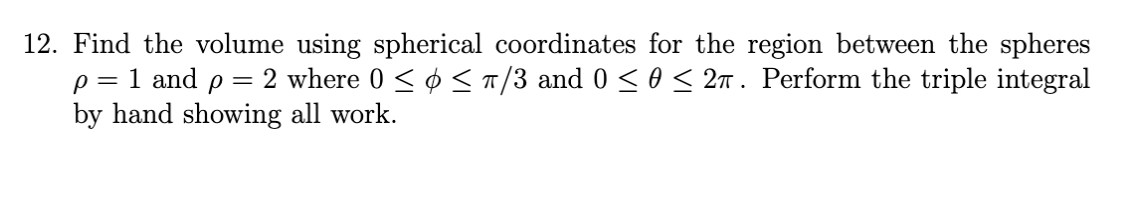 12. Find the volume using spherical coordinates for the region between the spheres
p = 1 and p = 2 where 0 < ¢ <T/3 and 0 <0 < 2n . Perform the triple integral
by hand showing all work.
