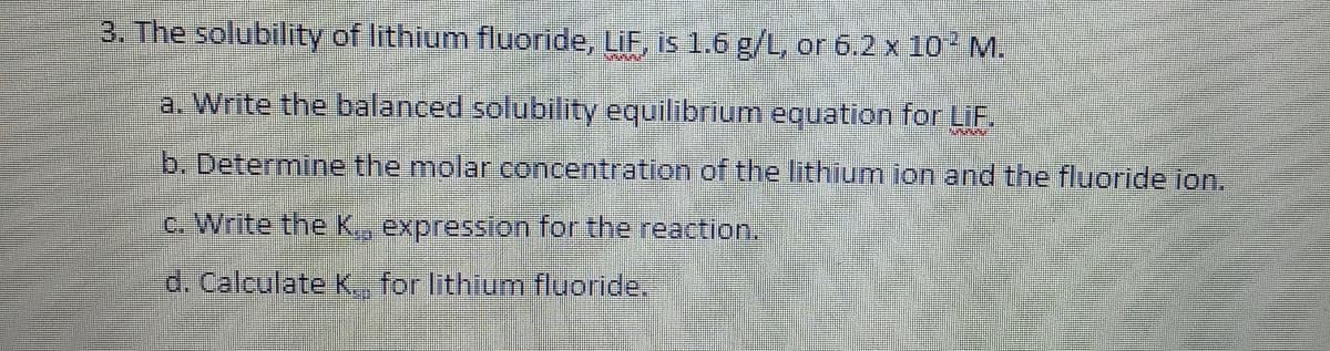 3. The solubility of lithium fluoride, LiF, is 1.6 g/L, or 6.2 x 10 M.
a. Write the balanced solubility equilibrium equation for LIF.
b. Determine the molar concentration of the lithium ion and the fluoride ion.
c. Write the K, expression for the reaction.
d. Calculate K., for lithium fluoride.
