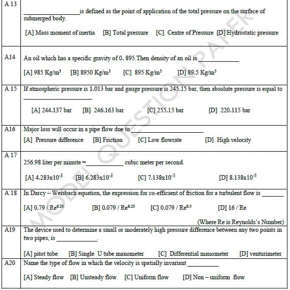 A 13
_is defined as the point of application of the total pressure on the surface of
submerged body.
[A] Mass moment of inertia [B] Total pressure [C] Centre of Pressure [D] Hydrostatic pressure
A14
An oil which has a specific gravity of 0. 895.Then density of an oil is
[A] 985 Kg/m [B] 8950 Kg/m?
[C] 895 Kg/m?
[D] 89.5 Kg/m?
A 15 If atmospheric pressure is 1.013 bar and gauge pressure is 245.15 bar, then absolute pressure is equal to
[A] 244.137 bar
[B] 246.163 bar
[C] 255.15 bar
D] 220.115 bar
A16 Major loss will occur in a pipe flow due to
[A] Pressure difference B] Friction
[C] Low flowrate
[D] High velocity
A 17
256.98 liter per minute =
cubic meter per second.
[A] 4.283x103
[B] 6.283x103
[C] 7.138x10-5
[D] 8.138x105
A 18 In Darcy-Weisbach equation, the expression for co-efficient of friction for a turbulent flow is
[A] 0.79
[B] 0.079 / Re0.25
[C] 0.079 / Res
[D] 16/ Re
(Where Re is Reynolds's Number)
The device used to determine a small or moderately high pressure difference between any two points in
two pipes, is
A19
[C] Differential manometer [D] venturimeter
[A] pitot tube [B] Single U tube manometer
A20 Name the type of flow in which the velocity is spatially invariant
[A] Steady flow [B] Unsteady flow [C] Uniform flow
[D] Non – uniform flow
くS 。
