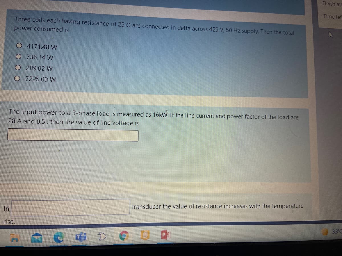 Finish at
Time lef
Three coils each having resistance of 25 Q are connected in delta across 425 V, 50 Hz supply. Then the total
power consumed is
4171.48 W
O736.14 W
O 289.02 W
O 7225.00 W
The input power to a 3-phase load is measured as 16kW. If the line current and power factor of the load are
28 A and 0.5, then the value of line voltage is
transducer the value of resistance increases with the temperature
In
rise.
33°C
