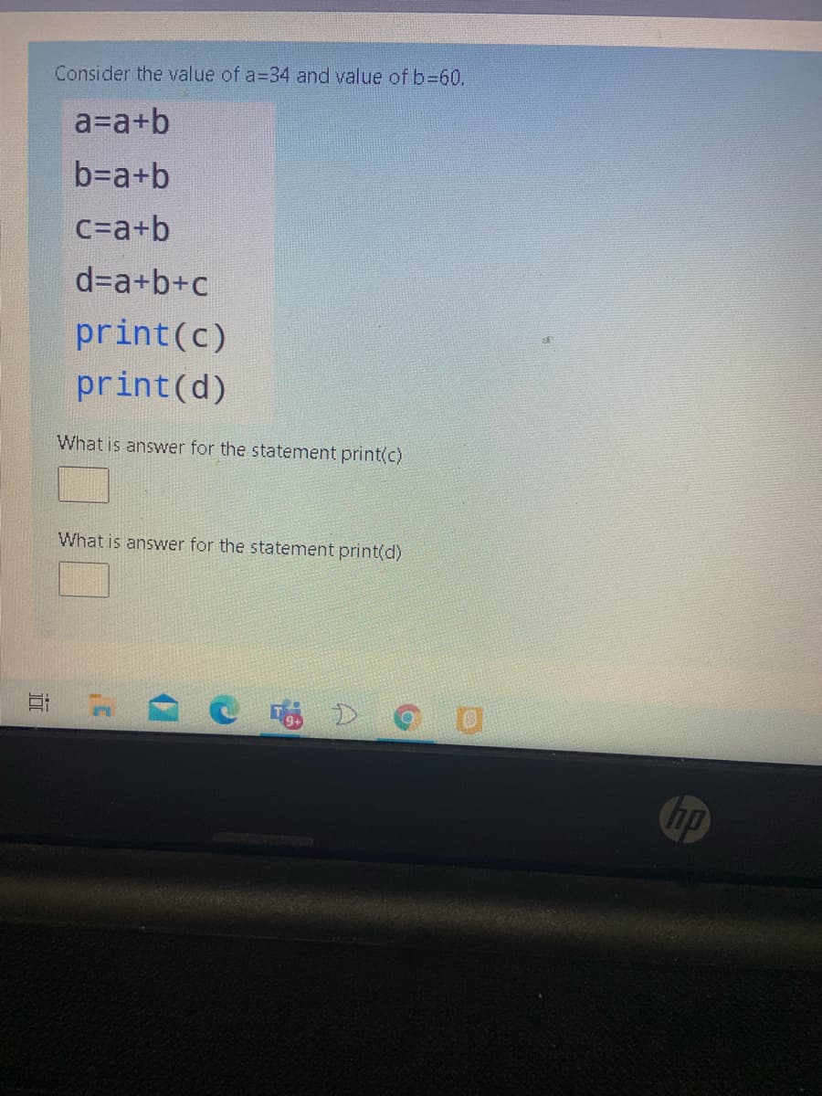 Consider the value of a=34 and value of b%3D60.
a=a+b
b=a+b
C=a+b
d=a+b+c
print(c)
print(d)
What is answer for the statement print(c)
What is answer for the statement print(d)
hp
