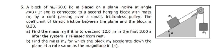 5. A block of mı=20.0 kg is placed on a plane incline at angle
a=37.1° and is connected to a second hanging block with mass
m, by a cord passing over a small, frictionless pulley. The
coefficient of kinetic friction between the plane and the block is
0.30.
a) Find the mass m, if it is to descend 12.0 m in the first 3.00 s
after the system is released from rest.
b) Find the mass m2 for which the block m, accelerate down the
plane at a rate same as the magnitude in (a).
a
