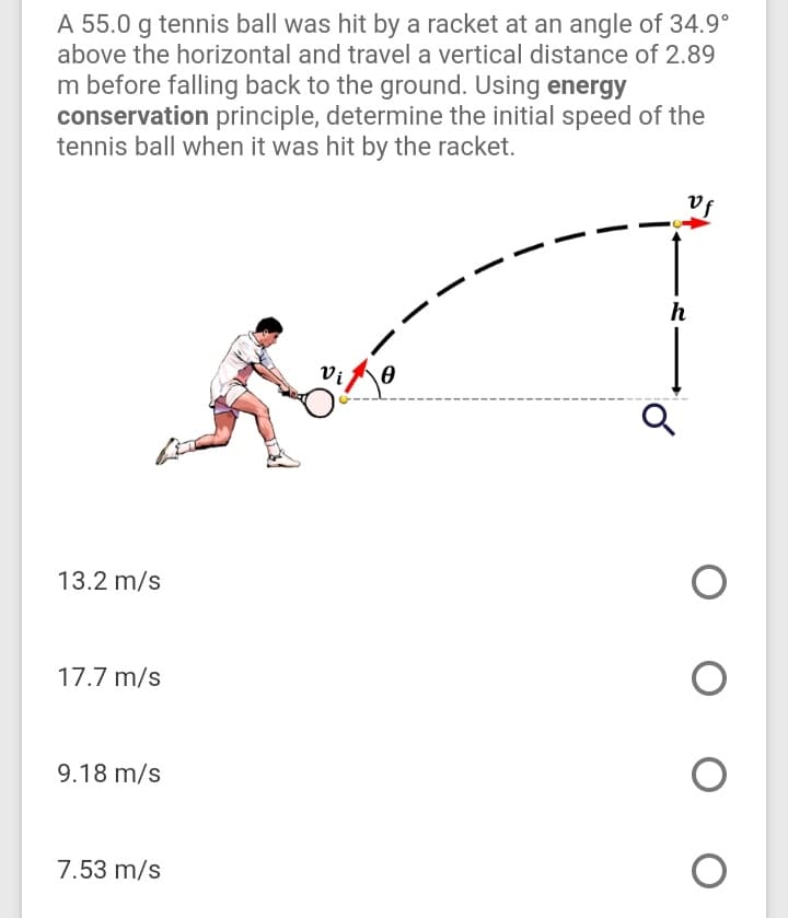 A 55.0 g tennis ball was hit by a racket at an angle of 34.9°
above the horizontal and travel a vertical distance of 2.89
m before falling back to the ground. Using energy
conservation principle, determine the initial speed of the
tennis ball when it was hit by the racket.
Vf
h
13.2 m/s
17.7 m/s
9.18 m/s
7.53 m/s
