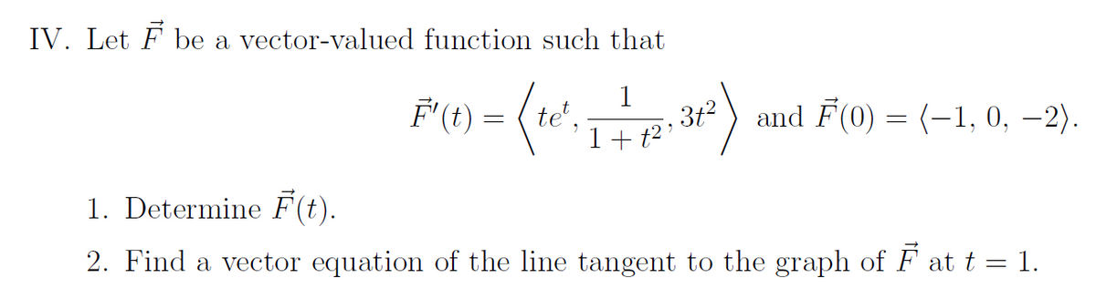 IV. Let F be a vector-valued function such that
(te
1
1+ t²
F'(t) =
3t²
and F(0) = (-1, 0, -2).
1. Determine F(t).
2. Find a vector equation of the line tangent to the graph of ♬ at t = 1.