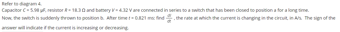 Capacitor C = 5.98 µF, resistor R = 18.3 Q and battery V = 4.32 V are connected in series to a switch that has been closed to position a for a long time.
Now, the switch is suddenly thrown to position b. After time t = 0.821 ms: find , the rate at which the current is changing in the circuit, in A/s. The sign of the
dt
answer will indicate if the current is increasing or decreasing.
