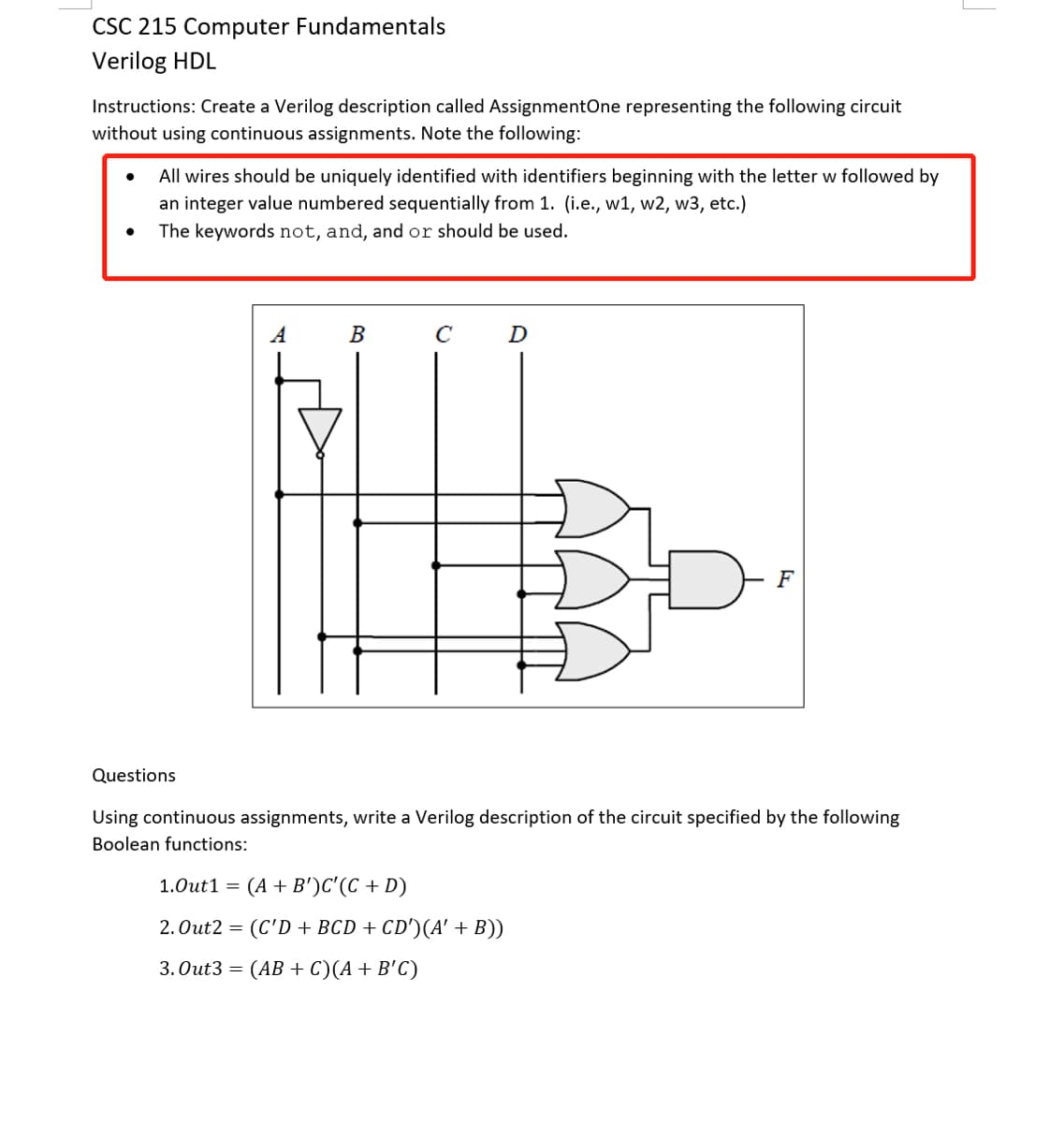 CSC 215 Computer Fundamentals
Verilog HDL
Instructions: Create a Verilog description called AssignmentOne representing the following circuit
without using continuous assignments. Note the following:
All wires should be uniquely identified with identifiers beginning with the letter w followed by
an integer value numbered sequentially from 1. (i.e., w1, w2, w3, etc.)
The keywords not, and, andor should be used.
A
В
D
F
Questions
Using continuous assignments, write a Verilog description of the circuit specified by the following
Boolean functions:
1.Out1 =
(A + B')C'(C + D)
2. Out2 = (C'D + BCD + CD')(A' + B))
3. Out3 = (AB + C)(A+ B'C)
