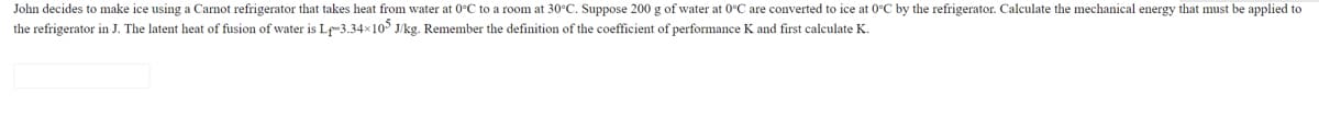 John decides to make ice using a Carnot refrigerator that takes heat from water at 0°C to a room at 30°C. Suppose 200 g of water at 0°C are converted to ice at 0°C by the refrigerator. Calculate the mechanical energy that must be applied to
the refrigerator in J. The latent heat of fusion of water is Lf-3.34x105 J/kg. Remember the definition of the coefficient of performance K and first calculate K.
