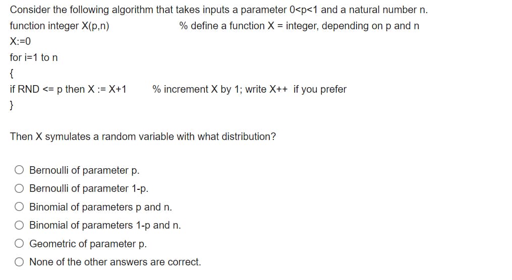 Consider the following algorithm that takes inputs a parameter 0<p<1 and a natural number n.
function integer X(p,n)
% define a function X = integer, depending on p and n
X:=0
for i=1 to n
{
if RND <= p then X := X+1
% increment X by 1; write X++ if you prefer
}
Then X symulates a random variable with what distribution?
Bernoulli of parameter p.
O Bernoulli of parameter 1-p.
O Binomial of parameters p and n.
O Binomial of parameters 1-p and n.
O Geometric of parameter p.
O None of the other answers are correct.
