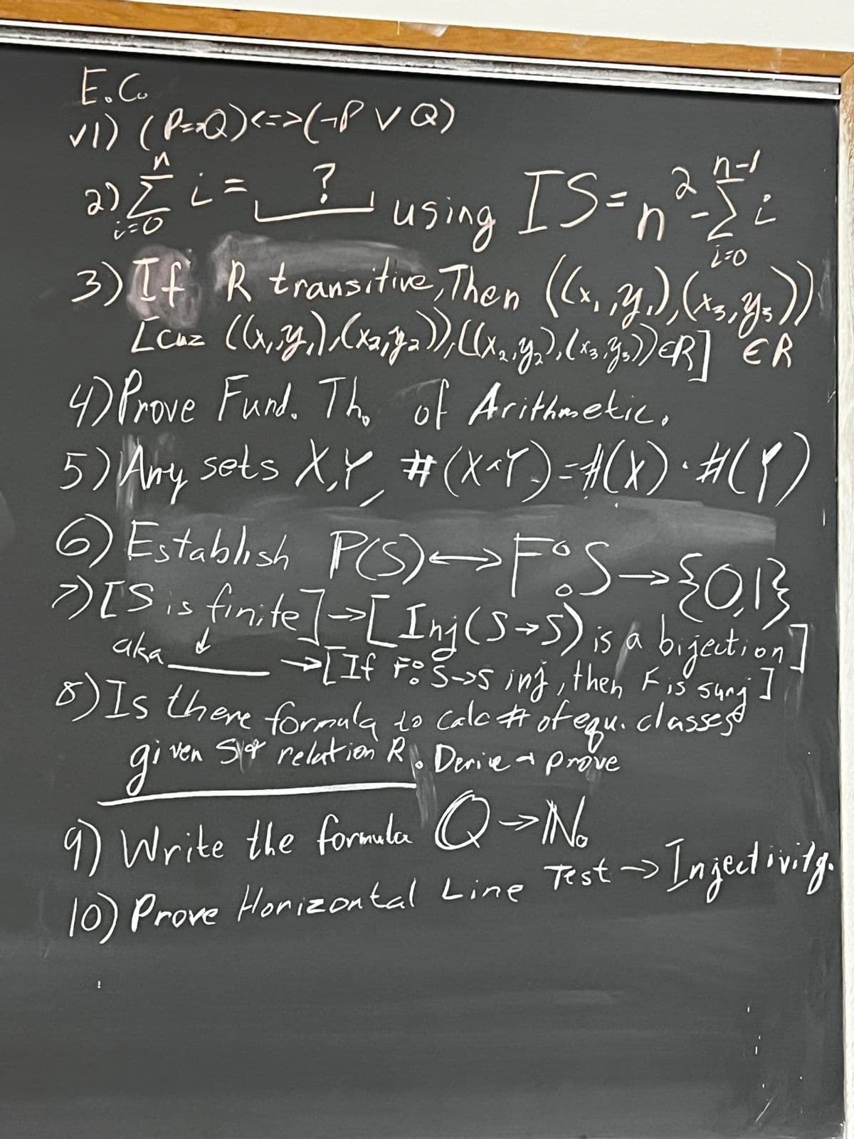 E.C.
✓1) (P=xQ) <=>(~PVQ)
2) 2/² ² ² ² using IS = n²=1/1²
= ?
=0
Ľ
3) If R transitive, Then ((x, y.), (13, y₂))
[cuz ((x, y,), (x
((x₂, y₂), (x3.go
ER
CR
4) Prove Fund. The of Arithmetic,
5) Any sets X,Y, # (X^Y) = A ( X ) ・ # ( ₁ )
-
6) Establish P(S) FOS →> {0,1₁}
>) [S is finite] => [Inj (5+5) is a bijection]
aka
→ [If F: S→s inj, then Fis sung ]
8) Is there formula to Calc # of equ.
classest
ven Sor relation R. Derice prove
giver
9) Write the formala Q→ No
Test -> Injectivity.
10) Prove Horizontal Line Test ->
2
1