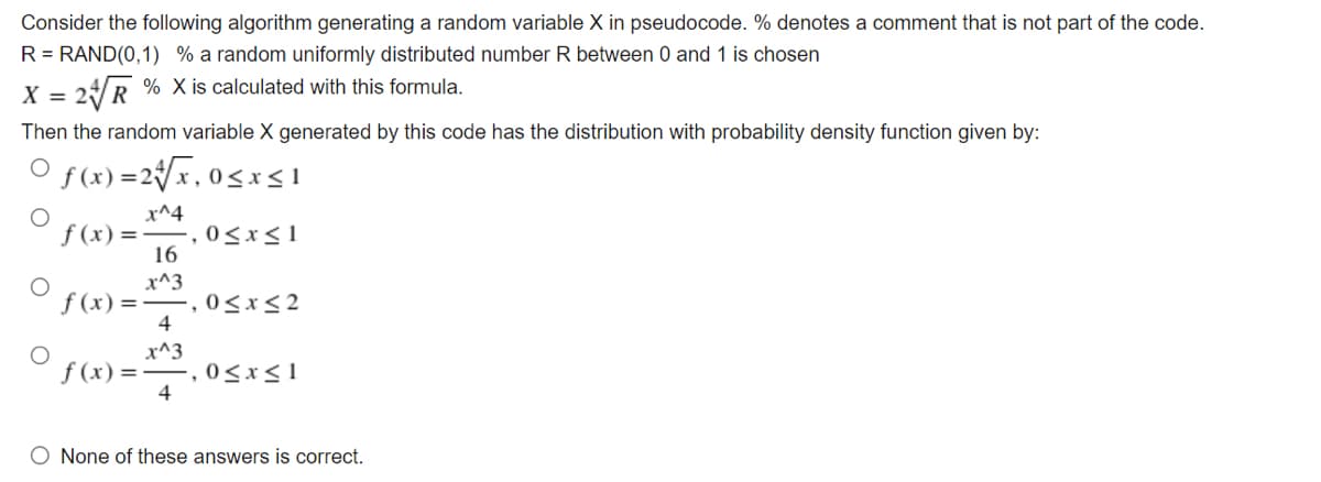 Consider the following algorithm generating a random variable X in pseudocode. % denotes a comment that is not part of the code.
R = RAND(0,1) % a random uniformly distributed number R between 0 and 1 is chosen
X = 2/R % X is calculated with this formula.
Then the random variable X generated by this code has the distribution with probability density function given by:
O f(x) =2{x,0<x<1
x^4
= (x)f
16
0<x<1
x^3
f (x) =-, 0<x<2
4
x^3
-,0<x<1
4
f (x) =
O None of these answers is correct.
