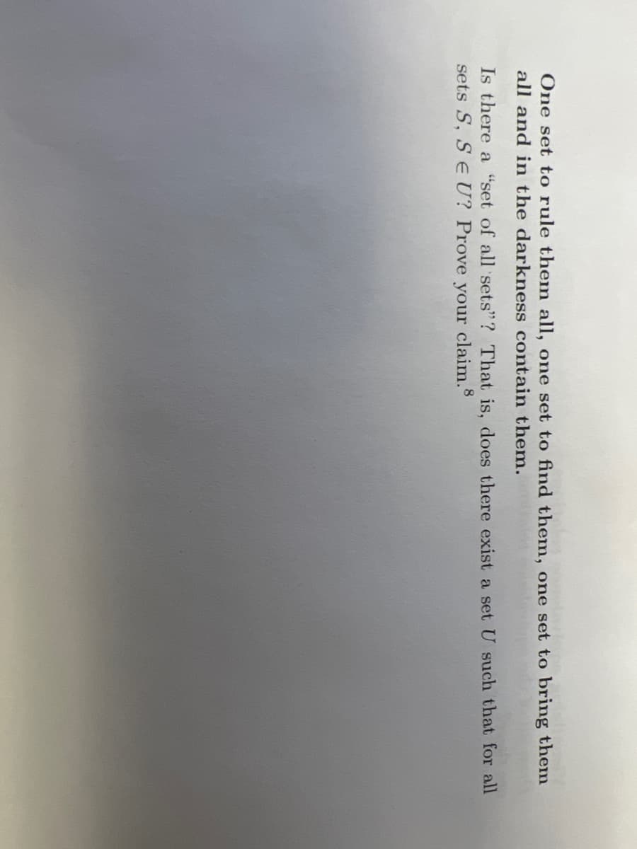 One set to rule them all, one set to find them, one set to bring them
all and in the darkness contain them.
Is there a "set of all sets"? That is, does there exist a set U such that for all
sets S, SE U? Prove your claim.8