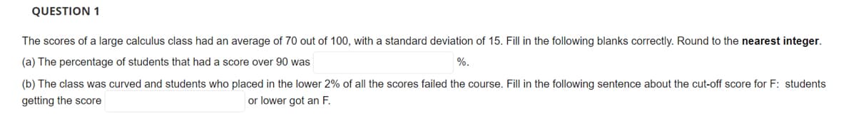 QUESTION 1
The scores of a large calculus class had an average of 70 out of 100, with a standard deviation of 15. Fill in the following blanks correctly. Round to the nearest integer.
(a) The percentage of students that had a score over 90 was
%.
(b) The class was curved and students who placed in the lower 2% of all the scores failed the course. Fill in the following sentence about the cut-off score for F: students
getting the score
or lower got an F.
