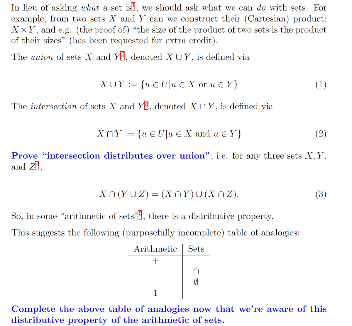 In lieu of asking what a set is, we should ask what we can do with sets. For
example, from two sets X and Y can we construct their (Cartesian) product:
XxY, and e.g. (the proof of) "the size of the product of two sets is the product
of their sizes" (has been requested for extra credit).
The union of sets X and Y, denoted XUY, is defined via
XUY:= {u € Uu € X or u € Y}
The intersection of sets X and Y³, denoted XnY, is defined via
XNY := {u € U\u € X and u € Y}
(2)
Prove "intersection distributes over union", i.e. for any three sets X, Y,
and Z1,
Xn(YUZ) = (XnY)u(Xnz).
So, in some "arithmetic of sets", there is a distributive property.
This suggests the following (purposefully incomplete) table of analogies:
Arithmetic Sets
+
(1)
1
(3)
Complete the above table of analogies now that we're aware of this
distributive property of the arithmetic of sets.