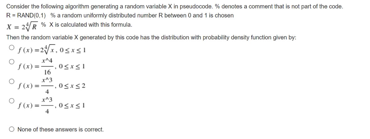 Consider the following algorithm generating a random variable X in pseudocode. % denotes a comment that is not part of the code.
R = RAND(0,1) % a random uniformly distributed number R between 0 and 1 is chosen
X = 2R % X is calculated with this formula.
Then the random variable X generated by this code has the distribution with probability density function given by:
f (x) =2{x,0,
f (x) =
x^4
,0<x<1
16
x^3
,0<x<2
4
f (x) =-
x^3
,0<x<1
4
f (x) =-
O None of these answers is correct.
