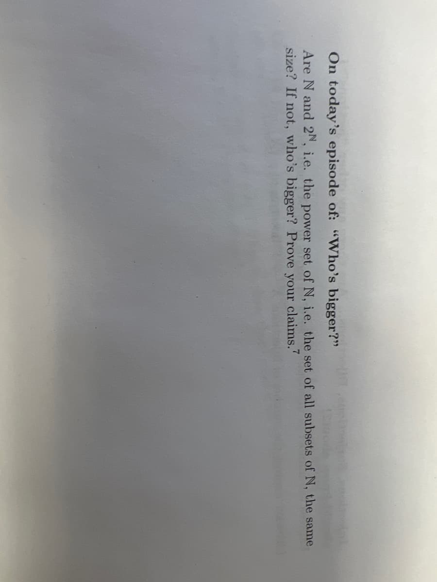 On today's episode of: "Who's bigger?"
Are N and 2N, i.e. the power set of N, i.e. the set of all subsets of N, the same
size? If not, who's bigger? Prove your claims.7
