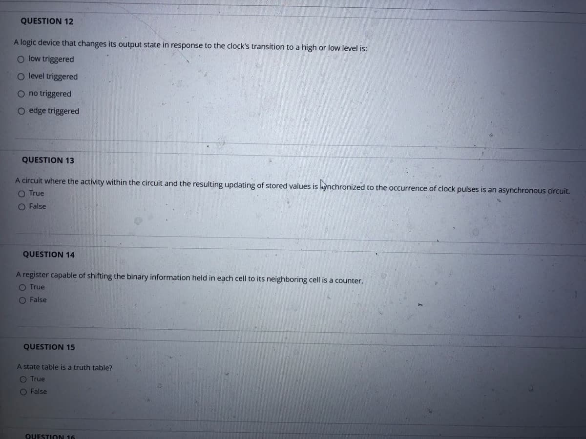 QUESTION 12
A logic device that changes its output state in response to the clock's transition to a high or low level is:
O low triggered
O level triggered
O no triggered
O edge triggered
QUESTION 13
A circuit where the activity within the circuit and the resulting updating of stored values is bynchronized to the occurrence of clock pulses is an asynchronous circuit.
O True
O False
QUESTION 14
A register capable of shifting the binary information held in each cell to its neighboring cell is a counter.
O True
O False
QUESTION 15
A state table is a truth table?
O True
O False
QUESTION 16
