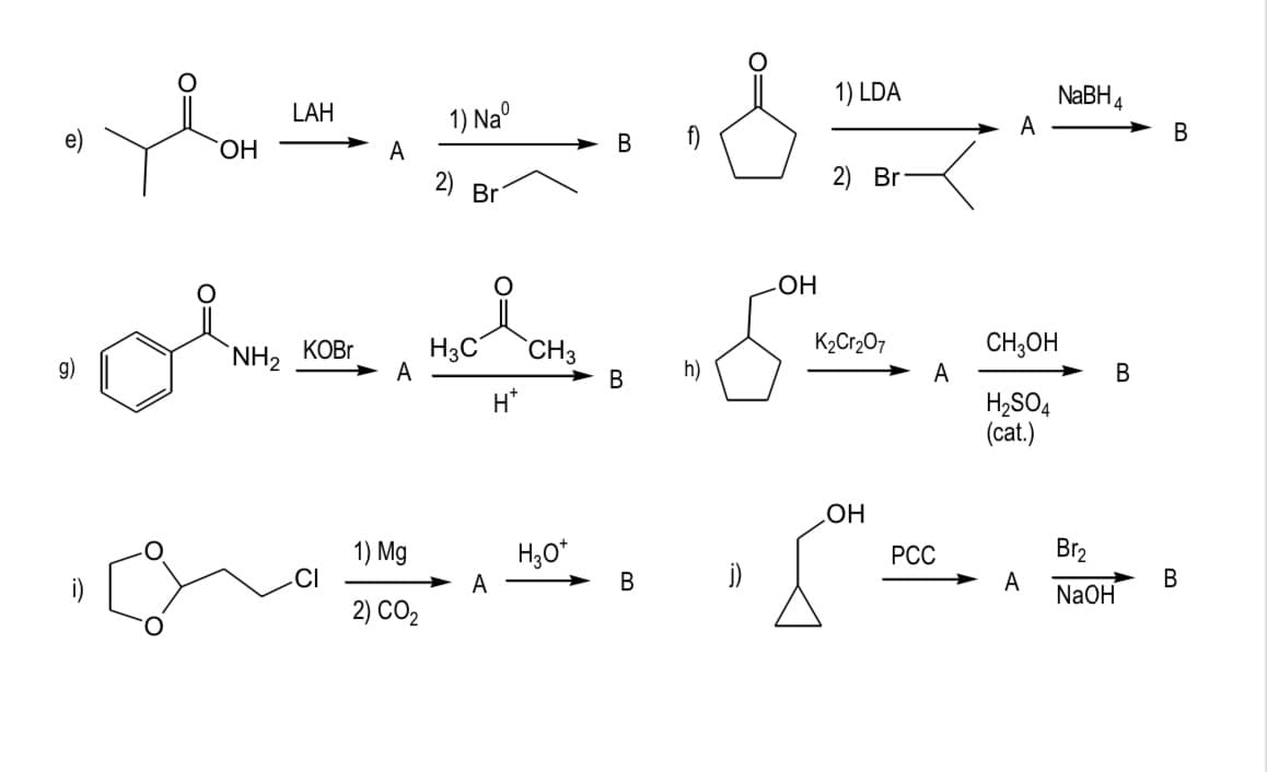 g)
O
OH
LAH
NH, KOBr
A
CI
A
1) Naº
1) Mg
2) CO₂
2)
Br
===
h)
B
H3C CH3
A
H*
H3O*
B
-OH
j)
1) LDA
2) Br
K₂Cr₂O7
OH
A
A
PCC
CH3OH
H₂SO4
(cat.)
NaBH 4
A
B
Br₂
NaOH
B
B