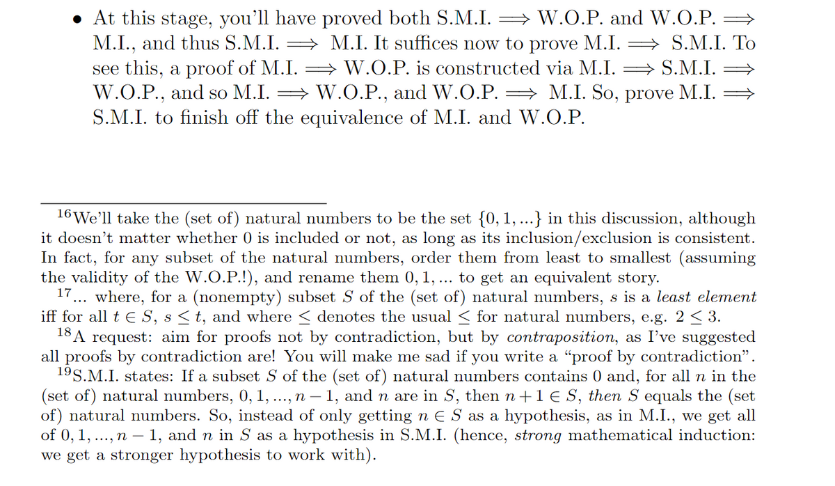 • At this stage, you'll have proved both S.M.I. ⇒ W.O.P. and W.O.P. ⇒
M.I., and thus S.M.I. ⇒ M.I. It suffices now to prove M.I. ⇒ S.M.I. To
see this, a proof of M.I.W.O.P. is constructed via M.I.
⇒S.M.I.
W.O.P., and so M.I.W.O.P., and W.O.P. = M.I. So, prove M.I.
S.M.I. to finish off the equivalence of M.I. and W.O.P.
16 We'll take the (set of) natural numbers to be the set {0, 1, ...} in this discussion, although
it doesn't matter whether 0 is included or not, as long as its inclusion/exclusion is consistent.
In fact, for any subset of the natural numbers, order them from least to smallest (assuming
the validity of the W.O.P.!), and rename them 0, 1, ... to get an equivalent story.
17 where, for a (nonempty) subset S of the (set of) natural numbers, s is a least element
iff for all t € S, s ≤ t, and where ≤ denotes the usual ≤ for natural numbers, e.g. 2 ≤ 3.
18 A request: aim for proofs not by contradiction, but by contraposition, as I've suggested
all proofs by contradiction are! You will make me sad if you write a "proof by contradiction”.
19S.M.I. states: If a subset S of the (set of) natural numbers contains 0 and, for all n in the
(set of) natural numbers, 0, 1, ..., n - 1, and n are in S, then n+1 € S, then S equals the (set
of) natural numbers. So, instead of only getting n € S as a hypothesis, as in M.I., we get all
of 0, 1,..., n - 1, and n in S as a hypothesis in S.M.I. (hence, strong mathematical induction:
we get a stronger hypothesis to work with).