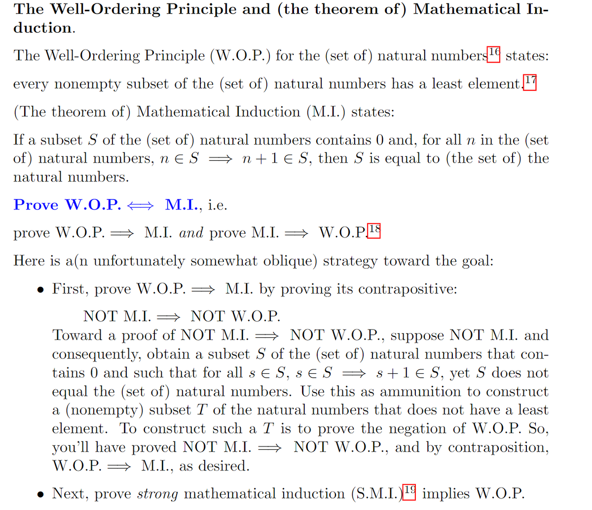 The Well-Ordering Principle and (the theorem of) Mathematical In-
duction.
The Well-Ordering Principle (W.O.P.) for the (set of) natural numbers states:
every nonempty subset of the (set of) natural numbers has a least element 17
(The theorem of) Mathematical Induction (M.I.) states:
If a subset S of the (set of) natural numbers contains 0 and, for all n in the (set
of) natural numbers, n € S ⇒ n+ 1 € S, then S is equal to (the set of) the
natural numbers.
Prove W.O.P.
M.I., i.e.
prove W.O.P. ⇒ M.I. and prove M.I. W.O.P¹8
Here is a(n unfortunately somewhat oblique) strategy toward the goal:
● First, prove W.O.P. ⇒ M.I. by proving its contrapositive:
NOT M.I.
NOT W.O.P.
Toward a proof of NOT M.I. ⇒ NOT W.O.P., suppose NOT M.I. and
consequently, obtain a subset S of the (set of) natural numbers that con-
tains 0 and such that for all s € S, s € S ⇒ s + 1 € S, yet S does not
equal the (set of) natural numbers. Use this as ammunition to construct
a (nonempty) subset T of the natural numbers that does not have a least
element. To construct such a T is to prove the negation of W.O.P. So,
you'll have proved NOT M.I. ⇒ NOT W.O.P., and by contraposition,
W.O.P. M.I., as desired.
• Next, prove strong mathematical induction (S.M.I.) implies W.O.P.
19