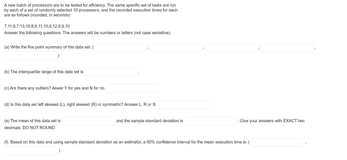 A new batch of processors are to be tested for effciency. The same specific set of tasks are run
by each of a set of randomly selected 10 processors, and the recorded execution times for each
are as follows (rounded, in seconds):
7,11,9,7,13,10,8,9,11,10,8,12,8,9,10
Answer the following questions. The answers will be numbers or letters (not case senisitive):
(a) Write the five point summary of this data set: (
(b) The interquartile range of this data set is
(c) Are there any outliers? Aswer Y for yes and N for no.
(d) Is this data set left skewed (L), right skewed (R) or symmetric? Answer L, R or S:
(e) The mean of this data set is
and the sample standard deviation is
. Give your answers with EXACT two
decimals. DO NOT ROUND.
(f) Based on this data and using sample standard deviation as an estimator, a 90% confidence interval for the mean execution time is: (
