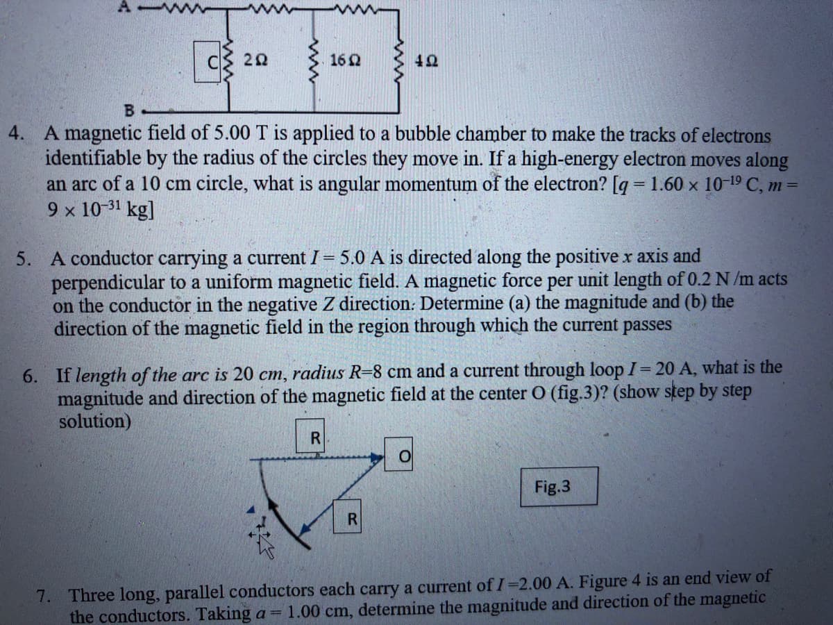 CS 20
162
42
B.
4. A magnetic field of 5.00 T is applied to a bubble chamber to make the tracks of electrons
identifiable by the radius of the circles they move in. If a high-energy electron moves along
an arc of a 10 cm circle, what is angular momentum of the electron? [q = 1.60 x 10-19 C, m =
9 x 10-31 kg]
5. A conductor carrying a current I 5.0 A is directed along the positive r axis and
perpendicular to a uniform magnetic field. A magnetic force per unit length of 0.2 N /m acts
on the conductor in the negative Z direction: Determine (a) the magnitude and (b) the
direction of the magnetic field in the region through which the current passes
=
6. If length of the arc is 20 cm, radius R=8 cm and a current through loop I 20 A, what is the
magnitude and direction of the magnetic field at the center O (fig.3)? (show step by step
solution)
Fig.3
R.
7. Three long, parallel conductors each carry a current of I=2.00 A. Figure 4 is an end view of
the conductors. Taking a = 1.00 cm, determine the magnitude and direction of the magnetic
