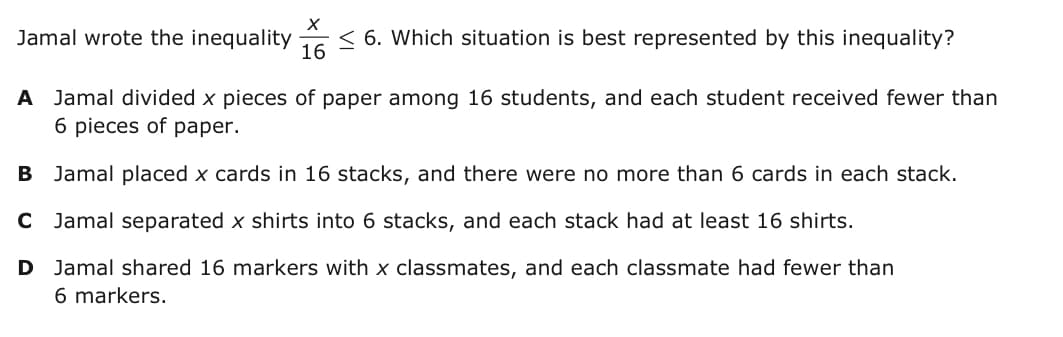 Jamal wrote the inequality
16
< 6. Which situation is best represented by this inequality?
A Jamal divided x pieces of paper among 16 students, and each student received fewer than
6 pieces of paper.
B Jamal placed x cards in 16 stacks, and there were no more than 6 cards in each stack.
C Jamal separated x shirts into 6 stacks, and each stack had at least 16 shirts.
D Jamal shared 16 markers with x classmates, and each classmate had fewer than
6 markers.
