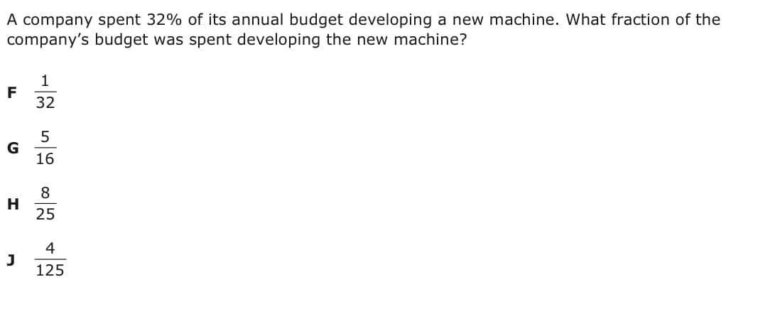 A company spent 32% of its annual budget developing a new machine. What fraction of the
company's budget was spent developing the new machine?
F
32
G
16
8
H
25
4
J
125
