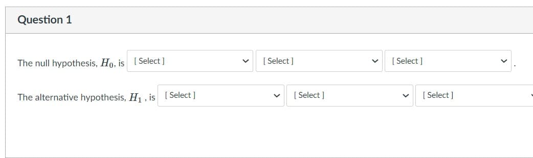 Question 1
The null hypothesis, Ho, is [ Select ]
[ Select ]
[ Select ]
The alternative hypothesis, H1 , is [Select ]
[ Select ]
[ Select ]
