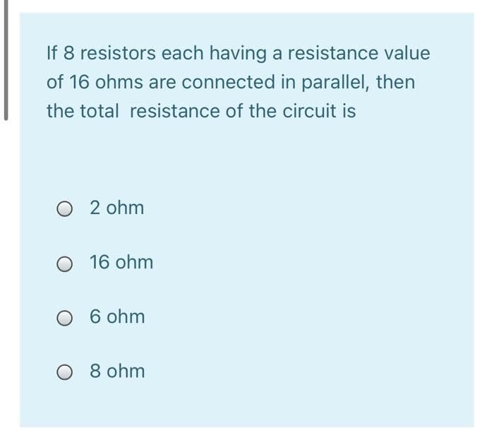 If 8 resistors each having a resistance value
of 16 ohms are connected in parallel, then
the total resistance of the circuit is
O 2 ohm
O 16 ohm
6 ohm
8 ohm
