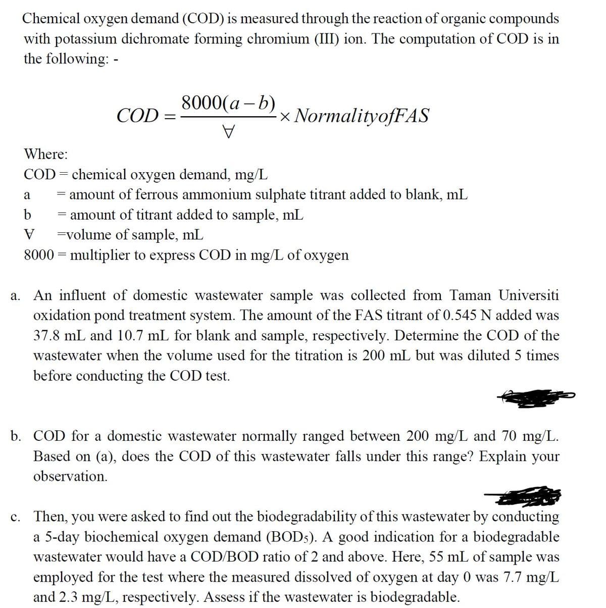 Chemical oxygen demand (COD) is measured through the reaction of organic compounds
with potassium dichromate forming chromium (III) ion. The computation of COD is in
the following: -
8000(а — b)
COD =
× NormalityofFAS
A
Where:
COD = chemical oxygen demand, mg/L
= amount of ferrous ammonium sulphate titrant added to blank, mL
- amount of titrant added to sample, mL
=volume of sample, mL
8000 = multiplier to express COD in mg/L of oxygen
a
b
а.
An influent of domestic wastewater sample was collected from Taman Universiti
oxidation pond treatment system. The amount of the FAS titrant of 0.545 N added was
37.8 mL and 10.7 mL for blank and sample, respectively. Determine the COD of the
wastewater when the volume used for the titration is 200 mL but was diluted 5 times
before conducting the COD test.
b. COD for a domestic wastewater normally ranged between 200 mg/L and 70 mg/L.
Based on (a), does the COD of this wastewater falls under this range? Explain your
observation.
c. Then, you were asked to find out the biodegradability of this wastewater by conducting
a 5-day biochemical oxygen demand (BOD5). A good indication for a biodegradable
wastewater would have a COD/BOD ratio of 2 and above. Here, 55 mL of sample was
employed for the test where the measured dissolved of oxygen at day 0 was 7.7 mg/L
and 2.3 mg/L, respectively. Assess if the wastewater is biodegradable.
