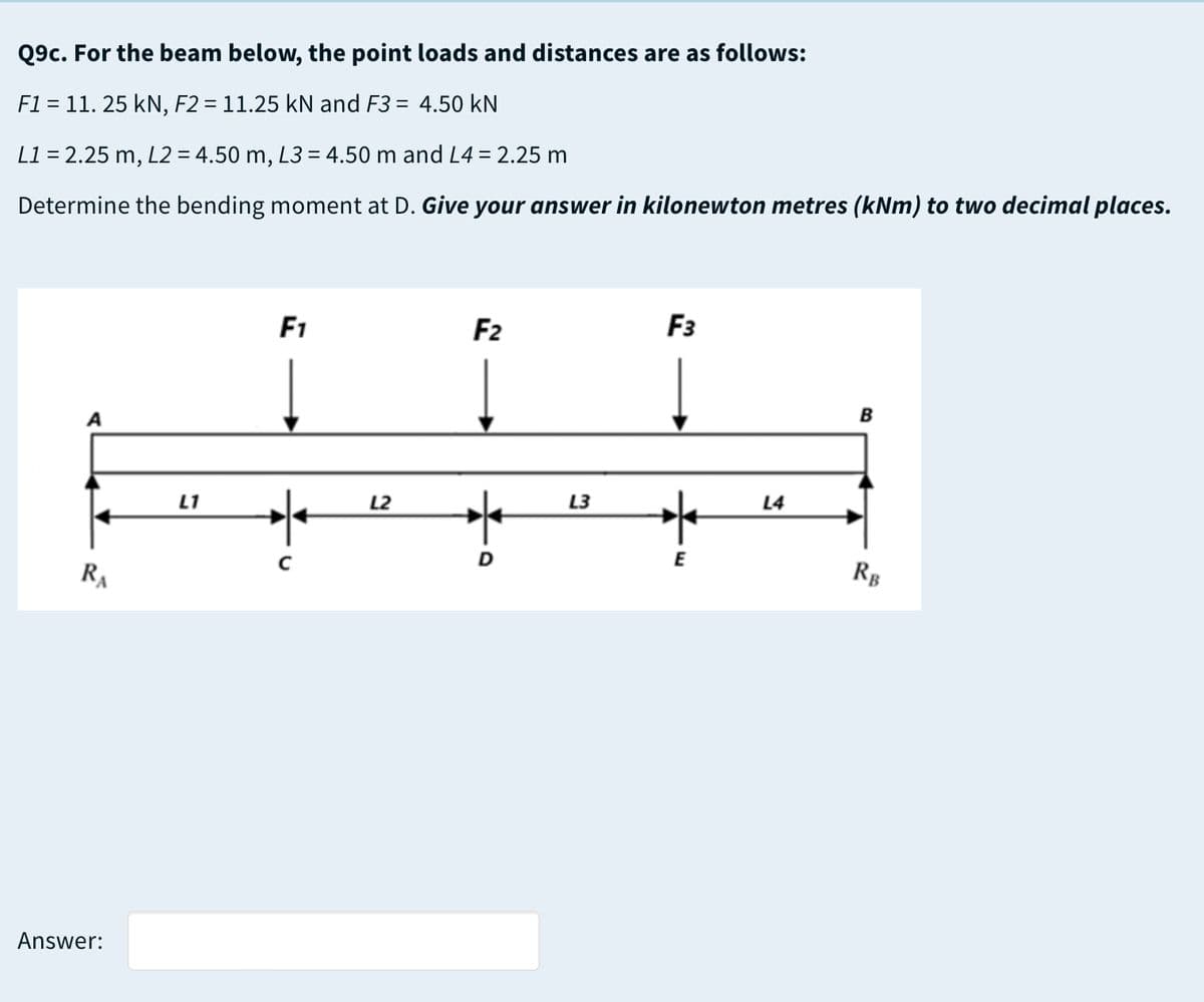 Q9c. For the beam below, the point loads and distances are as follows:
F1 = 11. 25 kN, F2 = 11.25 kN and F3 = 4.50 kN
L1 = 2.25 m, L2 = 4.50 m, L3 = 4.50 m and L4 = 2.25 m
Determine the bending moment at D. Give your answer in kilonewton metres (kNm) to two decimal places.
F1
F2
F3
B
L1
L2
L3
L4
E
RA
Rg
Answer:
