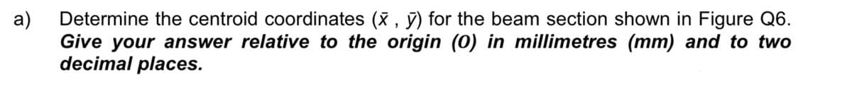 а)
Determine the centroid coordinates (X , ỹ) for the beam section shown in Figure Q6.
Give your answer relative to the origin (0) in millimetres (mm) and to two
decimal places.
