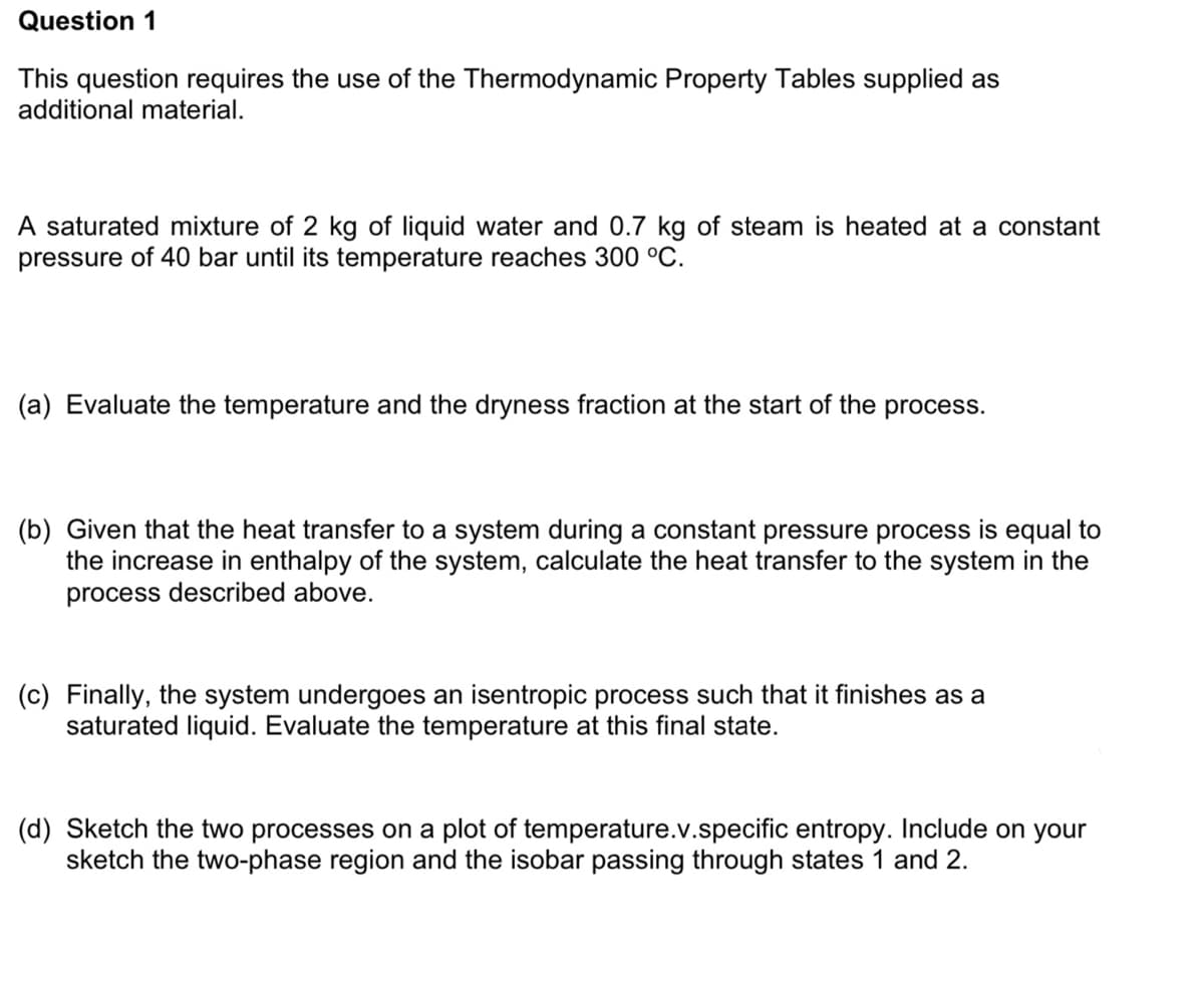 Question 1
This question requires the use of the Thermodynamic Property Tables supplied as
additional material.
A saturated mixture of 2 kg of liquid water and 0.7 kg of steam is heated at a constant
pressure of 40 bar until its temperature reaches 300 °C.
(a) Evaluate the temperature and the dryness fraction at the start of the process.
(b) Given that the heat transfer to a system during a constant pressure process is equal to
the increase in enthalpy of the system, calculate the heat transfer to the system in the
process described above.
(c) Finally, the system undergoes an isentropic process such that it finishes as a
saturated liquid. Evaluate the temperature at this final state.
(d) Sketch the two processes on a plot of temperature.v.specific entropy. Include on your
sketch the two-phase region and the isobar passing through states 1 and 2.