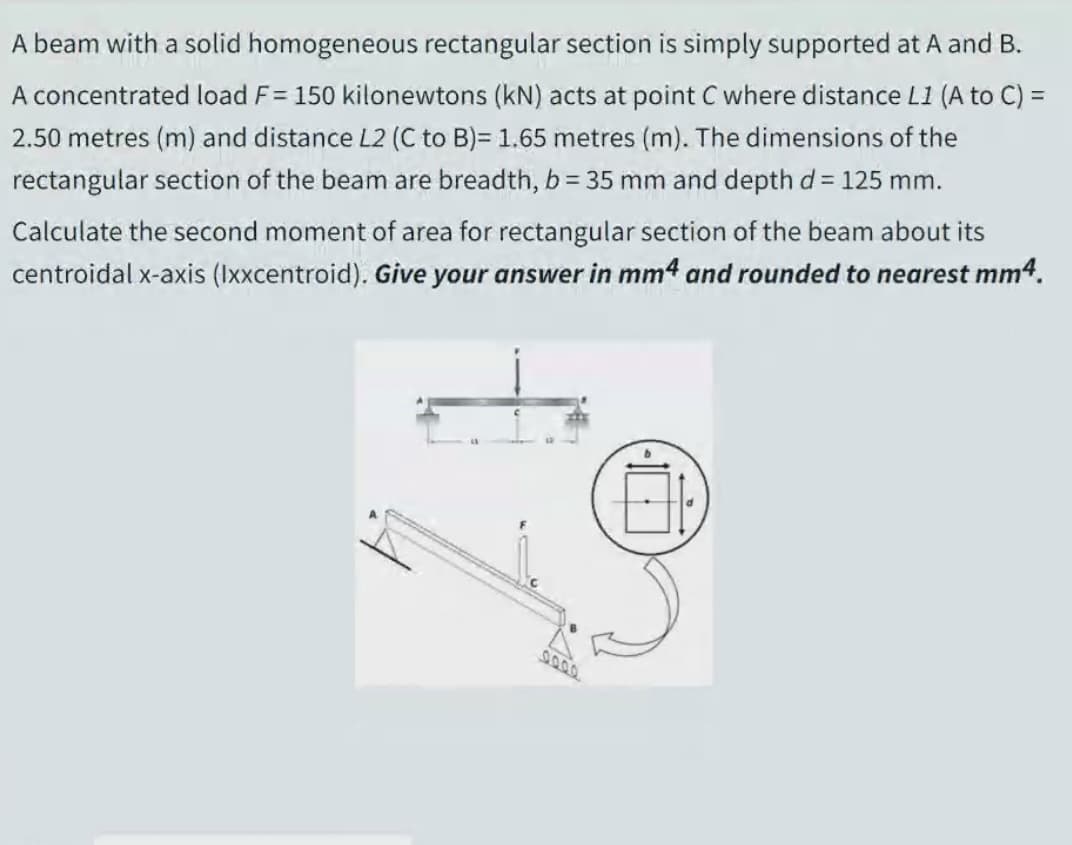 A beam with a solid homogeneous rectangular section is simply supported at A and B.
A concentrated load F= 150 kilonewtons (kN) acts at point C where distance L1 (A to C) =
2.50 metres (m) and distance L2 (C to B)= 1.65 metres (m). The dimensions of the
rectangular section of the beam are breadth, b = 35 mm and depthd = 125 mm.
Calculate the second moment of area for rectangular section of the beam about its
centroidal x-axis (Ixxcentroid). Give your answer in mm4 and rounded to nearest mm4.
9000
