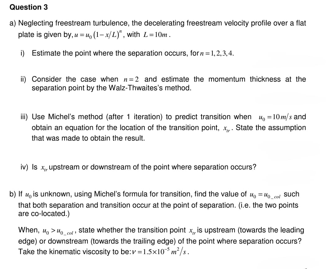 Question 3
a) Neglecting freestream turbulence, the decelerating freestream velocity profile over a flat
plate is given by, u = u₁ (1-x/L)", with L=10m.
i) Estimate the point where the separation occurs, for n = 1,2,3,4.
ii) Consider the case when n = 2 and estimate the momentum thickness at the
separation point by the Walz-Thwaites's method.
iii) Use Michel's method (after 1 iteration) to predict transition when u₁ = 10 m/s and
obtain an equation for the location of the transition point, x,,. State the assumption
that was made to obtain the result.
iv) Is x,, upstream or downstream of the point where separation occurs?
b) If uo
is unknown, using Michel's formula for transition, find the value of u₁ = uo_col such
that both separation and transition occur at the point of separation. (i.e. the two points
are co-located.)
When, u>0_col"
state whether the transition point x, is upstream (towards the leading
edge) or downstream (towards the trailing edge) of the point where separation occurs?
Take the kinematic viscosity to be: v=1.5×105 m²/s.